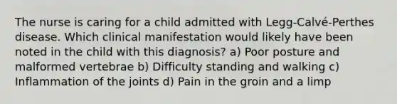 The nurse is caring for a child admitted with Legg-Calvé-Perthes disease. Which clinical manifestation would likely have been noted in the child with this diagnosis? a) Poor posture and malformed vertebrae b) Difficulty standing and walking c) Inflammation of the joints d) Pain in the groin and a limp