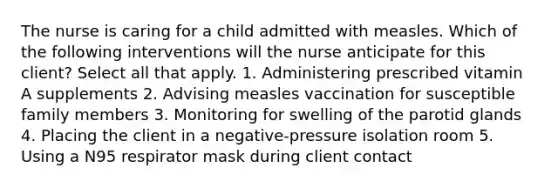 The nurse is caring for a child admitted with measles. Which of the following interventions will the nurse anticipate for this client? Select all that apply. 1. Administering prescribed vitamin A supplements 2. Advising measles vaccination for susceptible family members 3. Monitoring for swelling of the parotid glands 4. Placing the client in a negative-pressure isolation room 5. Using a N95 respirator mask during client contact