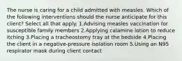 The nurse is caring for a child admitted with measles. Which of the following interventions should the nurse anticipate for this client? Select all that apply. 1.Advising measles vaccination for susceptible family members 2.Applying calamine lotion to reduce itching 3.Placing a tracheostomy tray at the bedside 4.Placing the client in a negative-pressure isolation room 5.Using an N95 respirator mask during client contact