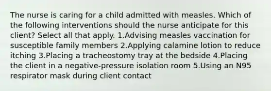 The nurse is caring for a child admitted with measles. Which of the following interventions should the nurse anticipate for this client? Select all that apply. 1.Advising measles vaccination for susceptible family members 2.Applying calamine lotion to reduce itching 3.Placing a tracheostomy tray at the bedside 4.Placing the client in a negative-pressure isolation room 5.Using an N95 respirator mask during client contact