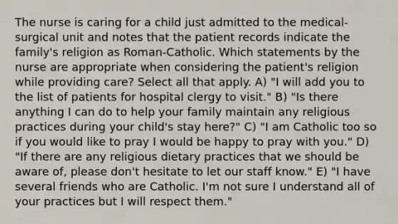 The nurse is caring for a child just admitted to the medical-surgical unit and notes that the patient records indicate the family's religion as Roman-Catholic. Which statements by the nurse are appropriate when considering the patient's religion while providing care? Select all that apply. A) "I will add you to the list of patients for hospital clergy to visit." B) "Is there anything I can do to help your family maintain any religious practices during your child's stay here?" C) "I am Catholic too so if you would like to pray I would be happy to pray with you." D) "If there are any religious dietary practices that we should be aware of, please don't hesitate to let our staff know." E) "I have several friends who are Catholic. I'm not sure I understand all of your practices but I will respect them."