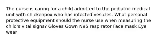 The nurse is caring for a child admitted to the pediatric medical unit with chickenpox who has infected vesicles. What personal protective equipment should the nurse use when measuring the child's vital signs? Gloves Gown N95 respirator Face mask Eye wear