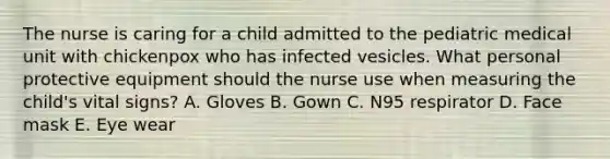 The nurse is caring for a child admitted to the pediatric medical unit with chickenpox who has infected vesicles. What personal protective equipment should the nurse use when measuring the child's vital signs? A. Gloves B. Gown C. N95 respirator D. Face mask E. Eye wear