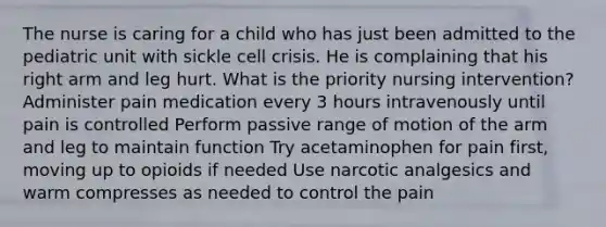 The nurse is caring for a child who has just been admitted to the pediatric unit with sickle cell crisis. He is complaining that his right arm and leg hurt. What is the priority nursing intervention? Administer pain medication every 3 hours intravenously until pain is controlled Perform passive range of motion of the arm and leg to maintain function Try acetaminophen for pain first, moving up to opioids if needed Use narcotic analgesics and warm compresses as needed to control the pain