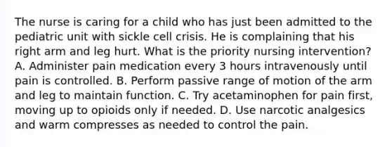 The nurse is caring for a child who has just been admitted to the pediatric unit with sickle cell crisis. He is complaining that his right arm and leg hurt. What is the priority nursing intervention? A. Administer pain medication every 3 hours intravenously until pain is controlled. B. Perform passive range of motion of the arm and leg to maintain function. C. Try acetaminophen for pain first, moving up to opioids only if needed. D. Use narcotic analgesics and warm compresses as needed to control the pain.