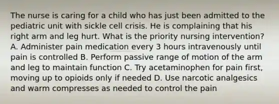 The nurse is caring for a child who has just been admitted to the pediatric unit with sickle cell crisis. He is complaining that his right arm and leg hurt. What is the priority nursing intervention? A. Administer pain medication every 3 hours intravenously until pain is controlled B. Perform passive range of motion of the arm and leg to maintain function C. Try acetaminophen for pain first, moving up to opioids only if needed D. Use narcotic analgesics and warm compresses as needed to control the pain