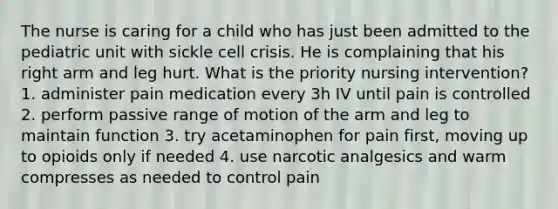 The nurse is caring for a child who has just been admitted to the pediatric unit with sickle cell crisis. He is complaining that his right arm and leg hurt. What is the priority nursing intervention? 1. administer pain medication every 3h IV until pain is controlled 2. perform passive range of motion of the arm and leg to maintain function 3. try acetaminophen for pain first, moving up to opioids only if needed 4. use narcotic analgesics and warm compresses as needed to control pain