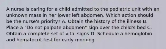 A nurse is caring for a child admitted to the pediatric unit with an unknown mass in her lower left abdomen. Which action should be the nurse's priority? A. Obtain the history of the illness B. Place a "Do not palpate abdomen" sign over the child's bed C. Obtain a complete set of vital signs D. Schedule a hemoglobin and hematocrit test for early morning