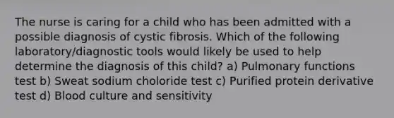 The nurse is caring for a child who has been admitted with a possible diagnosis of cystic fibrosis. Which of the following laboratory/diagnostic tools would likely be used to help determine the diagnosis of this child? a) Pulmonary functions test b) Sweat sodium choloride test c) Purified protein derivative test d) Blood culture and sensitivity