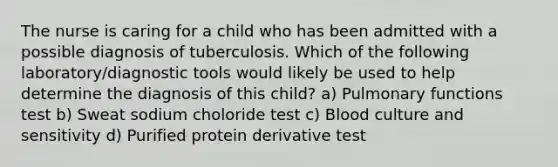 The nurse is caring for a child who has been admitted with a possible diagnosis of tuberculosis. Which of the following laboratory/diagnostic tools would likely be used to help determine the diagnosis of this child? a) Pulmonary functions test b) Sweat sodium choloride test c) Blood culture and sensitivity d) Purified protein derivative test