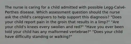 The nurse is caring for a child admitted with possible Legg-Calvé-Perthes disease. Which assessment question should the nurse ask the child's caregivers to help support this diagnosis? "Does your child report pain in the groin that results in a limp?" "Are your child's knees every swollen and red?" "Have you ever been told your child has any malformed vertebrae?" "Does your child have difficulty standing or walking?"