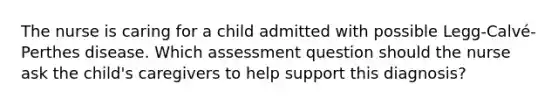 The nurse is caring for a child admitted with possible Legg-Calvé-Perthes disease. Which assessment question should the nurse ask the child's caregivers to help support this diagnosis?