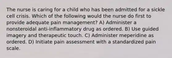 The nurse is caring for a child who has been admitted for a sickle cell crisis. Which of the following would the nurse do first to provide adequate pain management? A) Administer a nonsteroidal anti-inflammatory drug as ordered. B) Use guided imagery and therapeutic touch. C) Administer meperidine as ordered. D) Initiate pain assessment with a standardized pain scale.