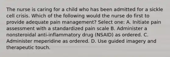 The nurse is caring for a child who has been admitted for a sickle cell crisis. Which of the following would the nurse do first to provide adequate pain management? Select one: A. Initiate pain assessment with a standardized pain scale B. Administer a nonsteroidal anti-inflammatory drug (NSAID) as ordered. C. Administer meperidine as ordered. D. Use guided imagery and therapeutic touch.