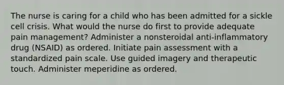 The nurse is caring for a child who has been admitted for a sickle cell crisis. What would the nurse do first to provide adequate pain management? Administer a nonsteroidal anti-inflammatory drug (NSAID) as ordered. Initiate pain assessment with a standardized pain scale. Use guided imagery and therapeutic touch. Administer meperidine as ordered.