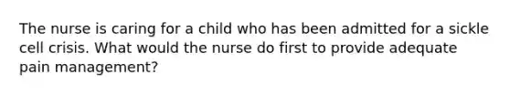 The nurse is caring for a child who has been admitted for a sickle cell crisis. What would the nurse do first to provide adequate pain management?