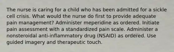 The nurse is caring for a child who has been admitted for a sickle cell crisis. What would the nurse do first to provide adequate pain management? Administer meperidine as ordered. Initiate pain assessment with a standardized pain scale. Administer a nonsteroidal anti-inflammatory drug (NSAID) as ordered. Use guided imagery and therapeutic touch.