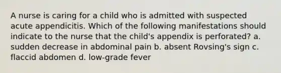 A nurse is caring for a child who is admitted with suspected acute appendicitis. Which of the following manifestations should indicate to the nurse that the child's appendix is perforated? a. sudden decrease in abdominal pain b. absent Rovsing's sign c. flaccid abdomen d. low-grade fever