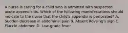 A nurse is caring for a child who is admitted with suspected acute appendicitis. Which of the following manisfestations should indicate to the nurse that the child's appendix is perforated? A. Sudden decrease in abdominal pain B. Absent Rovsing's sign C. Flaccid abdomen D. Low-grade fever