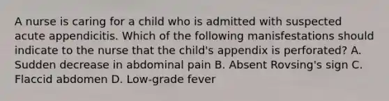 A nurse is caring for a child who is admitted with suspected acute appendicitis. Which of the following manisfestations should indicate to the nurse that the child's appendix is perforated? A. Sudden decrease in abdominal pain B. Absent Rovsing's sign C. Flaccid abdomen D. Low-grade fever