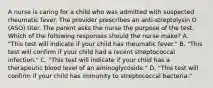 A nurse is caring for a child who was admitted with suspected rheumatic fever. The provider prescribes an anti-streptolysin O (ASO) titer. The parent asks the nurse the purpose of the test. Which of the following responses should the nurse make? A. "This test will indicate if your child has rheumatic fever." B. "This test will confirm if your child had a recent streptococcal infection." C. "This test will indicate if your child has a therapeutic blood level of an aminoglycoside." D. "This test will confirm if your child has immunity to streptococcal bacteria."