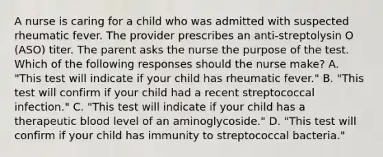 A nurse is caring for a child who was admitted with suspected rheumatic fever. The provider prescribes an anti-streptolysin O (ASO) titer. The parent asks the nurse the purpose of the test. Which of the following responses should the nurse make? A. "This test will indicate if your child has rheumatic fever." B. "This test will confirm if your child had a recent streptococcal infection." C. "This test will indicate if your child has a therapeutic blood level of an aminoglycoside." D. "This test will confirm if your child has immunity to streptococcal bacteria."