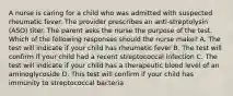 A nurse is caring for a child who was admitted with suspected rheumatic fever. The provider prescribes an anti-streptolysin (ASO) titer. The parent asks the nurse the purpose of the test. Which of the following responses should the nurse make? A. The test will indicate if your child has rheumatic fever B. The test will confirm if your child had a recent streptococcal infection C. The test will indicate if your child has a therapeutic blood level of an aminoglycoside D. This test will confirm if your child has immunity to streptococcal bacteria