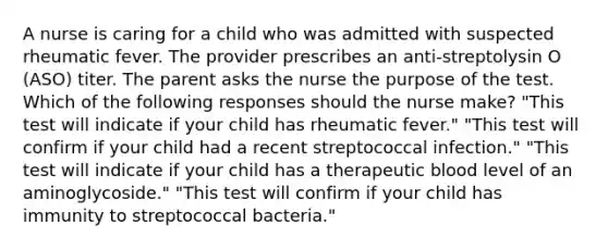 A nurse is caring for a child who was admitted with suspected rheumatic fever. The provider prescribes an anti-streptolysin O (ASO) titer. The parent asks the nurse the purpose of the test. Which of the following responses should the nurse make? "This test will indicate if your child has rheumatic fever." "This test will confirm if your child had a recent streptococcal infection." "This test will indicate if your child has a therapeutic blood level of an aminoglycoside." "This test will confirm if your child has immunity to streptococcal bacteria."