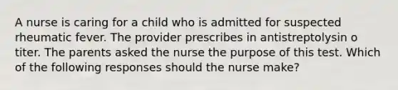 A nurse is caring for a child who is admitted for suspected rheumatic fever. The provider prescribes in antistreptolysin o titer. The parents asked the nurse the purpose of this test. Which of the following responses should the nurse make?