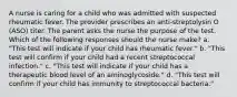 A nurse is caring for a child who was admitted with suspected rheumatic fever. The provider prescribes an anti-streptolysin O (ASO) titer. The parent asks the nurse the purpose of the test. Which of the following responses should the nurse make? a. "This test will indicate if your child has rheumatic fever." b. "This test will confirm if your child had a recent streptococcal infection." c. "This test will indicate if your child has a therapeutic blood level of an aminoglycoside." d. "This test will confirm if your child has immunity to streptococcal bacteria."