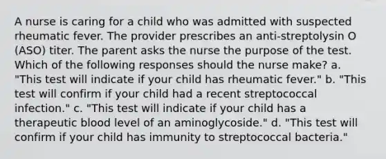 A nurse is caring for a child who was admitted with suspected rheumatic fever. The provider prescribes an anti-streptolysin O (ASO) titer. The parent asks the nurse the purpose of the test. Which of the following responses should the nurse make? a. "This test will indicate if your child has rheumatic fever." b. "This test will confirm if your child had a recent streptococcal infection." c. "This test will indicate if your child has a therapeutic blood level of an aminoglycoside." d. "This test will confirm if your child has immunity to streptococcal bacteria."