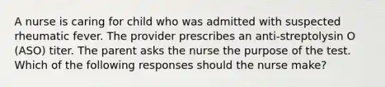 A nurse is caring for child who was admitted with suspected rheumatic fever. The provider prescribes an anti-streptolysin O (ASO) titer. The parent asks the nurse the purpose of the test. Which of the following responses should the nurse make?