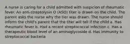 A nurse is caring for a child admitted with suspicion of rheumatic fever. An anti-streptolysin O (ASO) titer is drawn on the child. The parent asks the nurse why the tier was drawn. The nurse should inform the child's parent that the titer will tell if the child a. Has rheumatic fever b. Had a recent streptococcal infection c. Has a therapeutic blood level of an aminoglycoside d. Has immunity to streptococcal bacteria