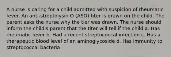 A nurse is caring for a child admitted with suspicion of rheumatic fever. An anti-streptolysin O (ASO) titer is drawn on the child. The parent asks the nurse why the tier was drawn. The nurse should inform the child's parent that the titer will tell if the child a. Has rheumatic fever b. Had a recent streptococcal infection c. Has a therapeutic blood level of an aminoglycoside d. Has immunity to streptococcal bacteria