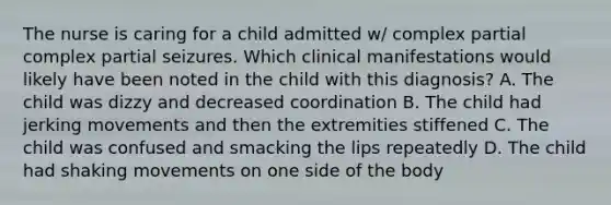 The nurse is caring for a child admitted w/ complex partial complex partial seizures. Which clinical manifestations would likely have been noted in the child with this diagnosis? A. The child was dizzy and decreased coordination B. The child had jerking movements and then the extremities stiffened C. The child was confused and smacking the lips repeatedly D. The child had shaking movements on one side of the body