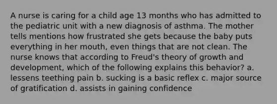 A nurse is caring for a child age 13 months who has admitted to the pediatric unit with a new diagnosis of asthma. The mother tells mentions how frustrated she gets because the baby puts everything in her mouth, even things that are not clean. The nurse knows that according to Freud's theory of growth and development, which of the following explains this behavior? a. lessens teething pain b. sucking is a basic reflex c. major source of gratification d. assists in gaining confidence