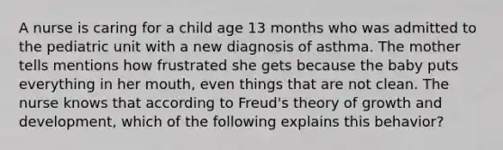 A nurse is caring for a child age 13 months who was admitted to the pediatric unit with a new diagnosis of asthma. The mother tells mentions how frustrated she gets because the baby puts everything in her mouth, even things that are not clean. The nurse knows that according to Freud's theory of growth and development, which of the following explains this behavior?