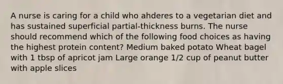 A nurse is caring for a child who ahderes to a vegetarian diet and has sustained superficial partial-thickness burns. The nurse should recommend which of the following food choices as having the highest protein content? Medium baked potato Wheat bagel with 1 tbsp of apricot jam Large orange 1/2 cup of peanut butter with apple slices