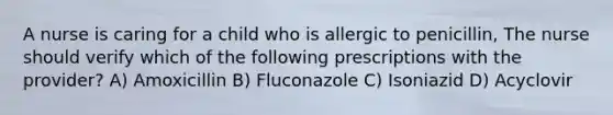 A nurse is caring for a child who is allergic to penicillin, The nurse should verify which of the following prescriptions with the provider? A) Amoxicillin B) Fluconazole C) Isoniazid D) Acyclovir