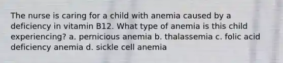 The nurse is caring for a child with anemia caused by a deficiency in vitamin B12. What type of anemia is this child experiencing? a. pernicious anemia b. thalassemia c. folic acid deficiency anemia d. sickle cell anemia