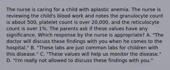 The nurse is caring for a child with aplastic anemia. The nurse is reviewing the child's blood work and notes the granulocyte count is about 500, platelet count is over 20,000, and the reticulocyte count is over 1%. The parents ask if these values have any significance. Which response by the nurse is appropriate? A. "The doctor will discuss these findings with you when he comes to the hospital." B. "These labs are just common labs for children with this disease." C. "These values will help us monitor the disease." D. "I'm really not allowed to discuss these findings with you."