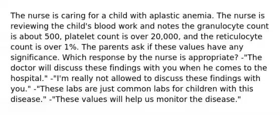 The nurse is caring for a child with aplastic anemia. The nurse is reviewing the child's blood work and notes the granulocyte count is about 500, platelet count is over 20,000, and the reticulocyte count is over 1%. The parents ask if these values have any significance. Which response by the nurse is appropriate? -"The doctor will discuss these findings with you when he comes to the hospital." -"I'm really not allowed to discuss these findings with you." -"These labs are just common labs for children with this disease." -"These values will help us monitor the disease."