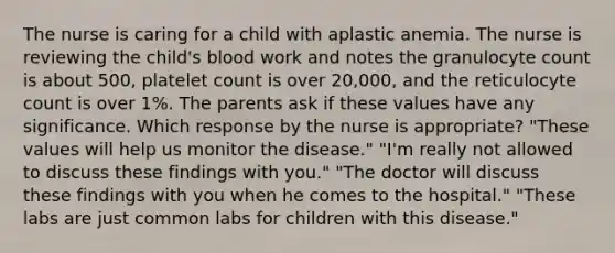 The nurse is caring for a child with aplastic anemia. The nurse is reviewing the child's blood work and notes the granulocyte count is about 500, platelet count is over 20,000, and the reticulocyte count is over 1%. The parents ask if these values have any significance. Which response by the nurse is appropriate? "These values will help us monitor the disease." "I'm really not allowed to discuss these findings with you." "The doctor will discuss these findings with you when he comes to the hospital." "These labs are just common labs for children with this disease."