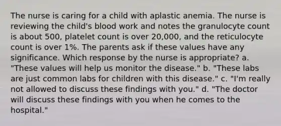 The nurse is caring for a child with aplastic anemia. The nurse is reviewing the child's blood work and notes the granulocyte count is about 500, platelet count is over 20,000, and the reticulocyte count is over 1%. The parents ask if these values have any significance. Which response by the nurse is appropriate? a. "These values will help us monitor the disease." b. "These labs are just common labs for children with this disease." c. "I'm really not allowed to discuss these findings with you." d. "The doctor will discuss these findings with you when he comes to the hospital."