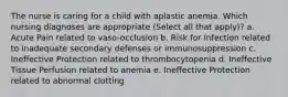 The nurse is caring for a child with aplastic anemia. Which nursing diagnoses are appropriate (Select all that apply)? a. Acute Pain related to vaso-occlusion b. Risk for Infection related to inadequate secondary defenses or immunosuppression c. Ineffective Protection related to thrombocytopenia d. Ineffective Tissue Perfusion related to anemia e. Ineffective Protection related to abnormal clotting