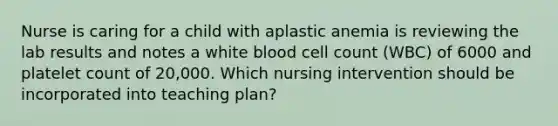 Nurse is caring for a child with aplastic anemia is reviewing the lab results and notes a white blood cell count (WBC) of 6000 and platelet count of 20,000. Which nursing intervention should be incorporated into teaching plan?