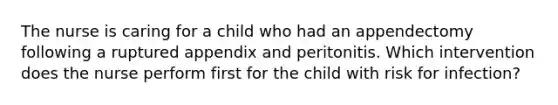 The nurse is caring for a child who had an appendectomy following a ruptured appendix and peritonitis. Which intervention does the nurse perform first for the child with risk for infection?