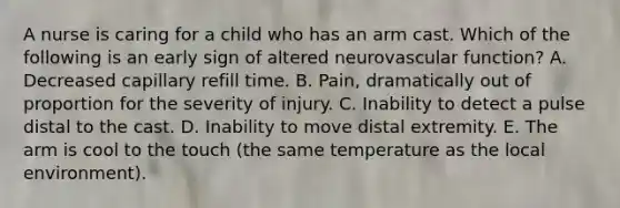 A nurse is caring for a child who has an arm cast. Which of the following is an early sign of altered neurovascular function? A. Decreased capillary refill time. B. Pain, dramatically out of proportion for the severity of injury. C. Inability to detect a pulse distal to the cast. D. Inability to move distal extremity. E. The arm is cool to the touch (the same temperature as the local environment).