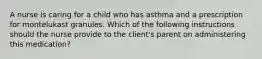 A nurse is caring for a child who has asthma and a prescription for montelukast granules. Which of the following instructions should the nurse provide to the client's parent on administering this medication?