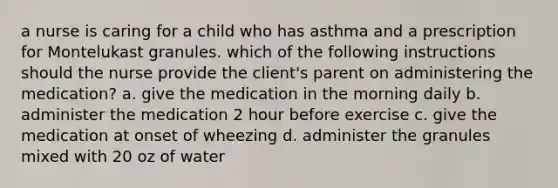 a nurse is caring for a child who has asthma and a prescription for Montelukast granules. which of the following instructions should the nurse provide the client's parent on administering the medication? a. give the medication in the morning daily b. administer the medication 2 hour before exercise c. give the medication at onset of wheezing d. administer the granules mixed with 20 oz of water